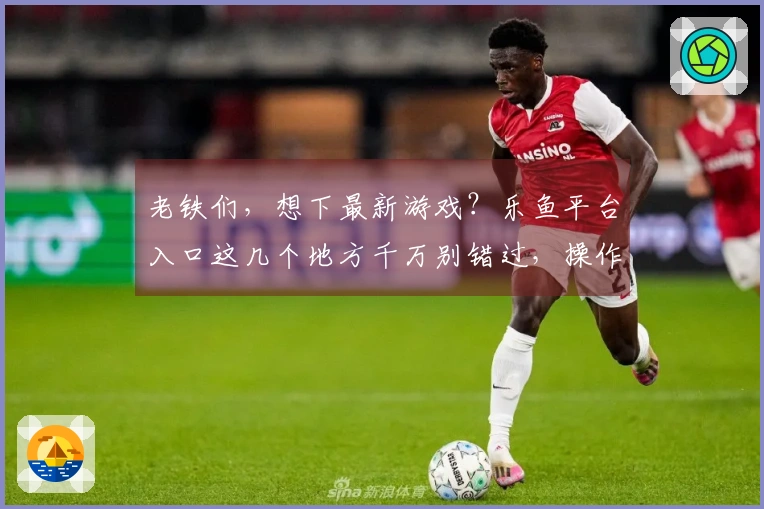 老铁们，想下最新游戏？乐鱼平台入口这几个地方千万别错过，操作包会！